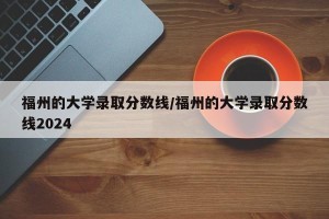 福州的大学录取分数线/福州的大学录取分数线2024