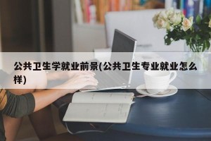 公共卫生学就业前景(公共卫生专业就业怎么样)
