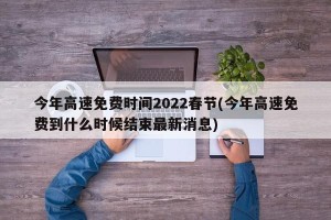 今年高速免费时间2022春节(今年高速免费到什么时候结束最新消息)