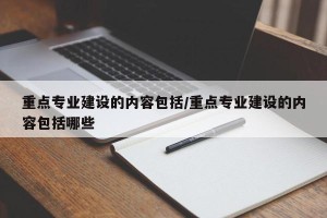 重点专业建设的内容包括/重点专业建设的内容包括哪些