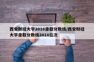 西安财经大学2016录取分数线/西安财经大学录取分数线2018位次
