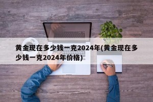 黄金现在多少钱一克2024年(黄金现在多少钱一克2024年价格)