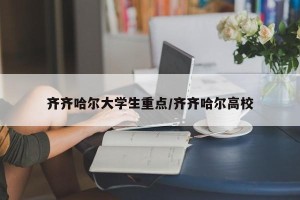 齐齐哈尔大学生重点/齐齐哈尔高校