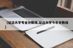 【延边大学专业分数线,延边大学今年分数线】