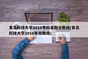 青岛科技大学2016专科录取分数线(青岛科技大学2016年分数线)