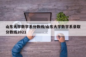 山东大学数学系分数线/山东大学数学系录取分数线2021