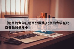 【北京的大学在北京分数线,北京的大学在北京分数线是多少】