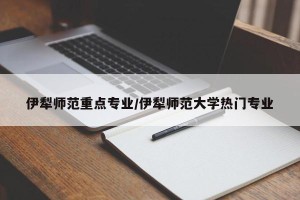 伊犁师范重点专业/伊犁师范大学热门专业