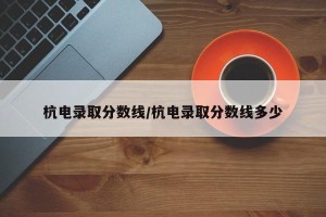 杭电录取分数线/杭电录取分数线多少