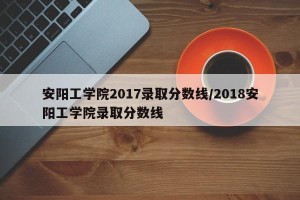 安阳工学院2017录取分数线/2018安阳工学院录取分数线