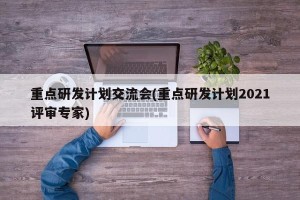重点研发计划交流会(重点研发计划2021评审专家)