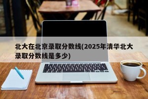 北大在北京录取分数线(2025年清华北大录取分数线是多少)