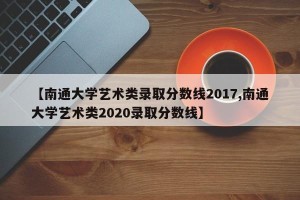 【南通大学艺术类录取分数线2017,南通大学艺术类2020录取分数线】