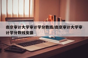 南京审计大学审计学分数线/南京审计大学审计学分数线安徽