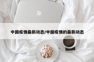 中国疫情最新动态/中国疫情的最新动态