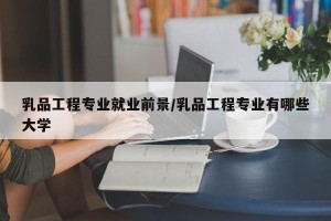 乳品工程专业就业前景/乳品工程专业有哪些大学