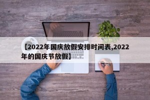 【2022年国庆放假安排时间表,2022年的国庆节放假】