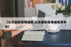 【北京最新疫情通报,北京最新疫情通报发布会】