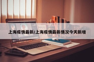 上海疫情最新/上海疫情最新情况今天新增