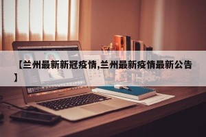 【兰州最新新冠疫情,兰州最新疫情最新公告】