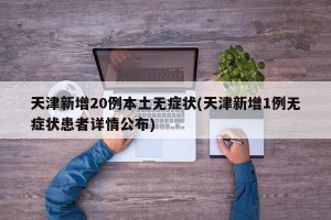 天津新增20例本土无症状(天津新增1例无症状患者详情公布)