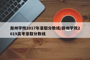 滁州学院2017年录取分数线/滁州学院2019高考录取分数线
