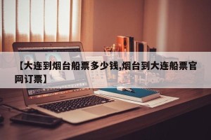 【大连到烟台船票多少钱,烟台到大连船票官网订票】