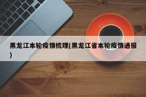 黑龙江本轮疫情梳理(黑龙江省本轮疫情通报)
