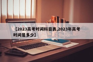 【2023高考时间科目表,2023年高考时间是多少】