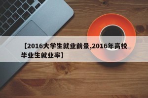 【2016大学生就业前景,2016年高校毕业生就业率】