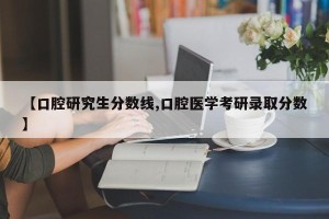 【口腔研究生分数线,口腔医学考研录取分数】