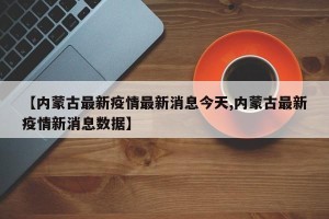 【内蒙古最新疫情最新消息今天,内蒙古最新疫情新消息数据】