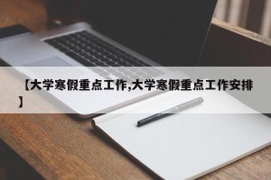 【大学寒假重点工作,大学寒假重点工作安排】