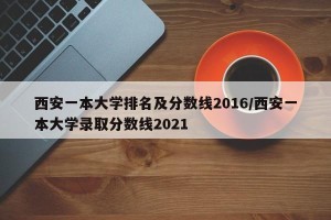 西安一本大学排名及分数线2016/西安一本大学录取分数线2021