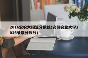 2016安农大招生分数线(安徽农业大学2016录取分数线)