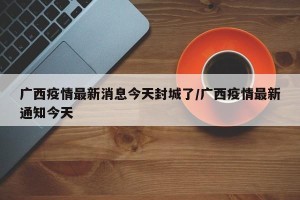 广西疫情最新消息今天封城了/广西疫情最新通知今天