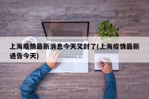 上海疫情最新消息今天又封了(上海疫情最新通告今天)
