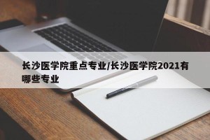 长沙医学院重点专业/长沙医学院2021有哪些专业