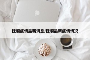 抚顺疫情最新消息/抚顺最新疫情情况