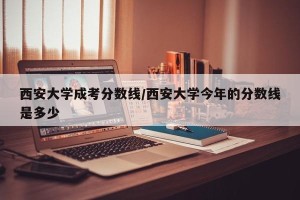 西安大学成考分数线/西安大学今年的分数线是多少