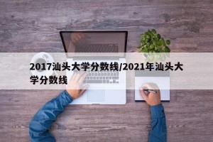 2017汕头大学分数线/2021年汕头大学分数线