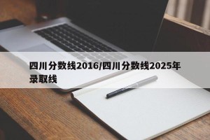 四川分数线2016/四川分数线2025年录取线