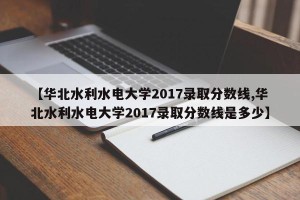 【华北水利水电大学2017录取分数线,华北水利水电大学2017录取分数线是多少】