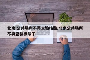 北京:公共场所不再查验核酸/北京公共场所不再查验核酸了