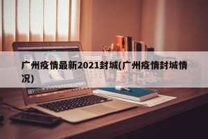 广州疫情最新2021封城(广州疫情封城情况)