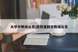 大学分数线北京/高校录取分数线北京