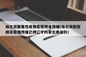 哈尔滨聚集性疫情出现跨省传播(哈尔滨新冠肺炎疫情传播已跨辽宁内蒙古两省份)