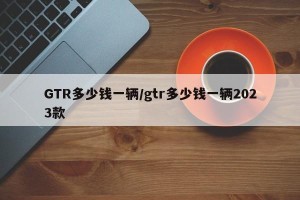 GTR多少钱一辆/gtr多少钱一辆2023款