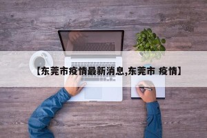 【东莞市疫情最新消息,东莞市 疫情】