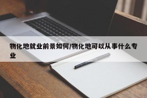 物化地就业前景如何/物化地可以从事什么专业